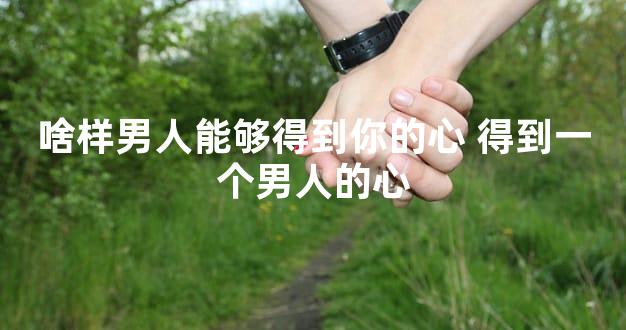 啥样男人能够得到你的心 得到一个男人的心